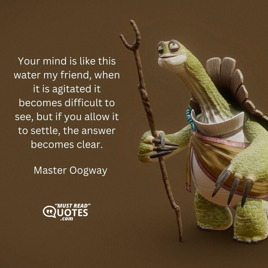 Your mind is like this water my friend, when it is agitated it becomes difficult to see, but if you allow it to settle, the answer becomes clear.