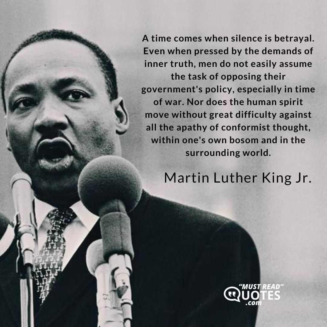 A time comes when silence is betrayal. Even when pressed by the demands of inner truth, men do not easily assume the task of opposing their government's policy, especially in time of war. Nor does the human spirit move without great difficulty against all the apathy of conformist thought, within one's own bosom and in the surrounding world.