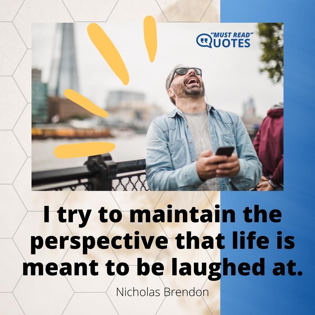 I try to maintain the perspective that life is meant to be laughed at.