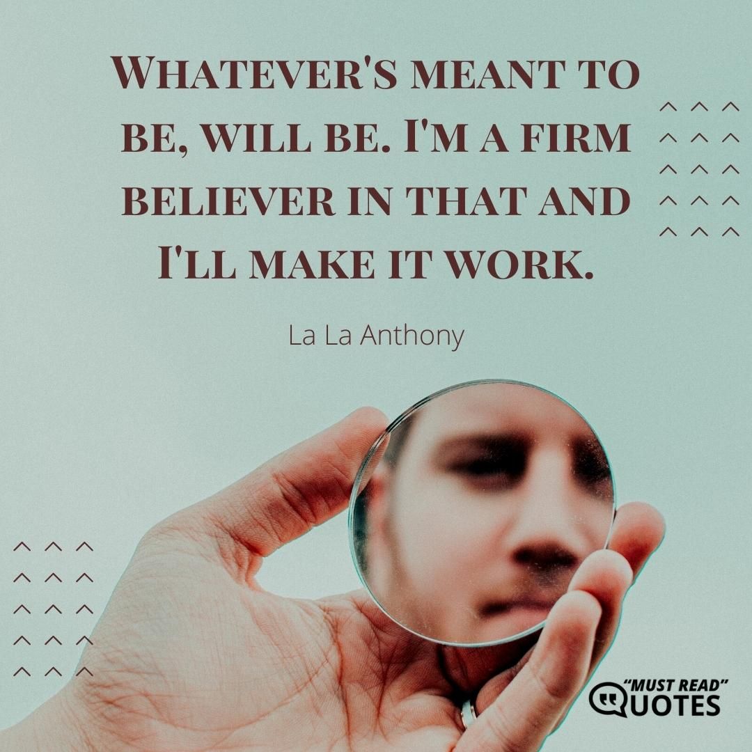 Whatever's meant to be, will be. I'm a firm believer in that and I'll make it work.