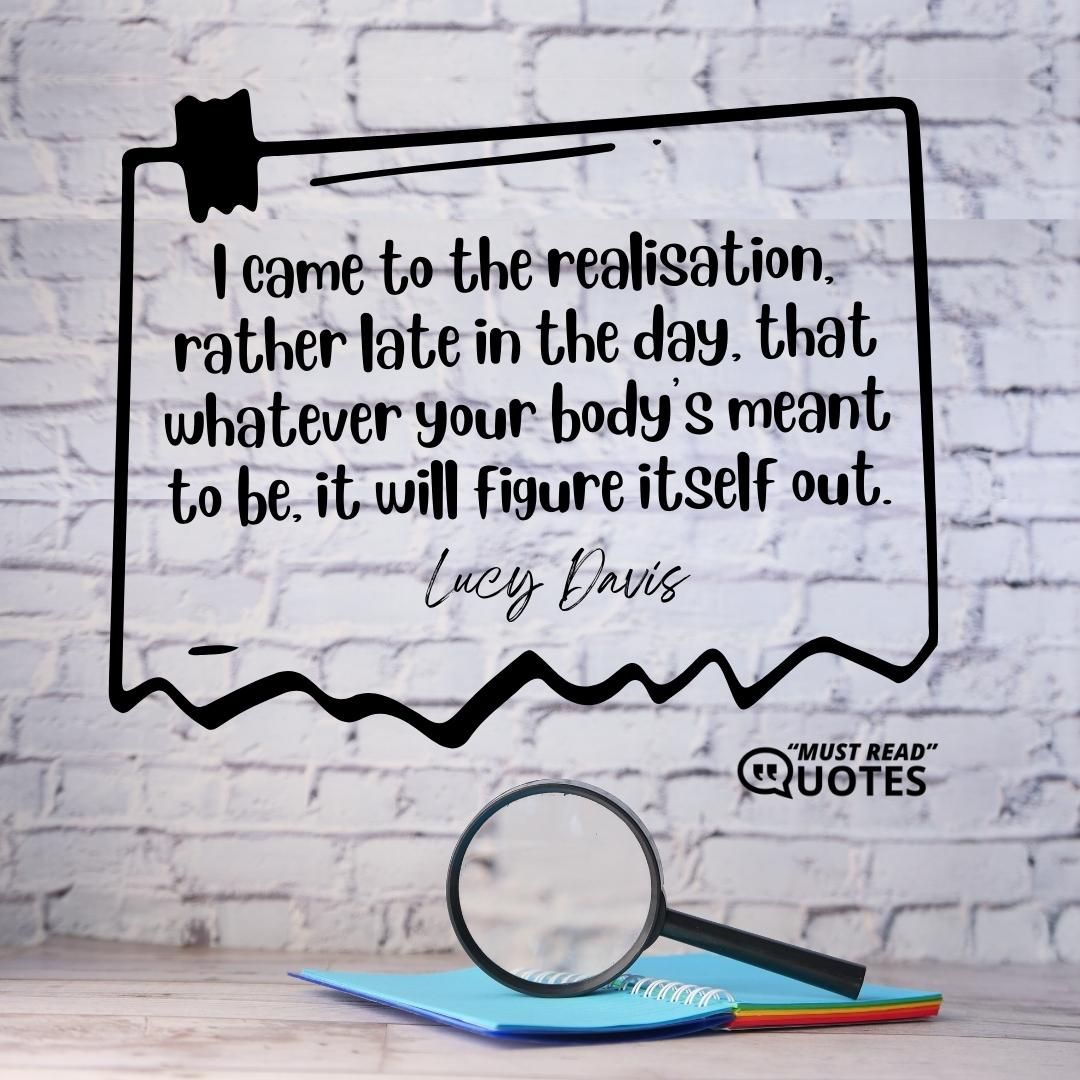 I came to the realisation, rather late in the day, that whatever your body's meant to be, it will figure itself out.