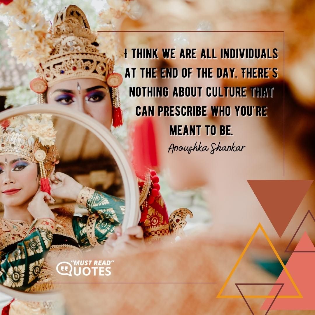 I think we are all individuals at the end of the day. There's nothing about culture that can prescribe who you're meant to be.