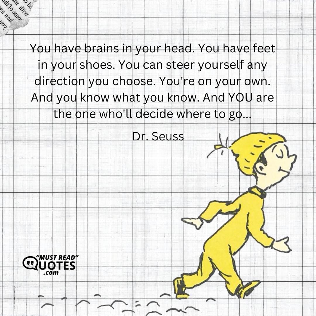 You have brains in your head. You have feet in your shoes. You can steer yourself any direction you choose. You're on your own. And you know what you know. And YOU are the one who'll decide where to go...