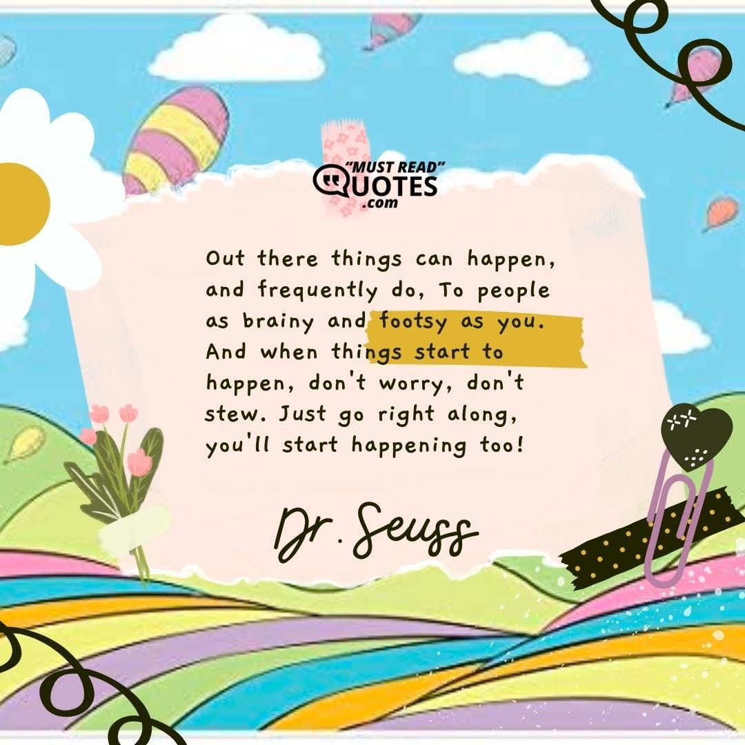 Out there things can happen, and frequently do, To people as brainy and footsy as you. And when things start to happen, don't worry, don't stew. Just go right along, you'll start happening too!