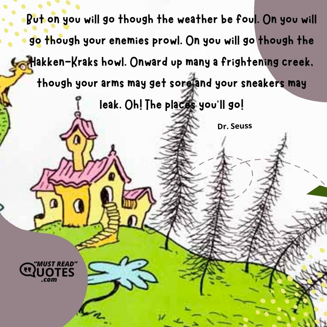 But on you will go though the weather be foul. On you will go though your enemies prowl. On you will go though the Hakken-Kraks howl. Onward up many a frightening creek, though your arms may get sore and your sneakers may leak. Oh! The places you'll go!