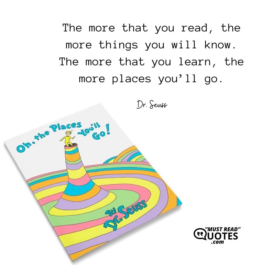 The more that you read, the more things you will know. The more that you learn, the more places you’ll go.