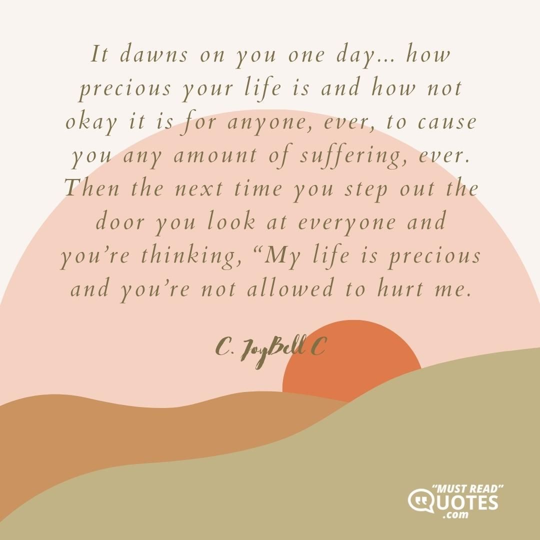 It dawns on you one day... how precious your life is and how not okay it is for anyone, ever, to cause you any amount of suffering, ever. Then the next time you step out the door you look at everyone and you’re thinking, “My life is precious and you’re not allowed to hurt me.