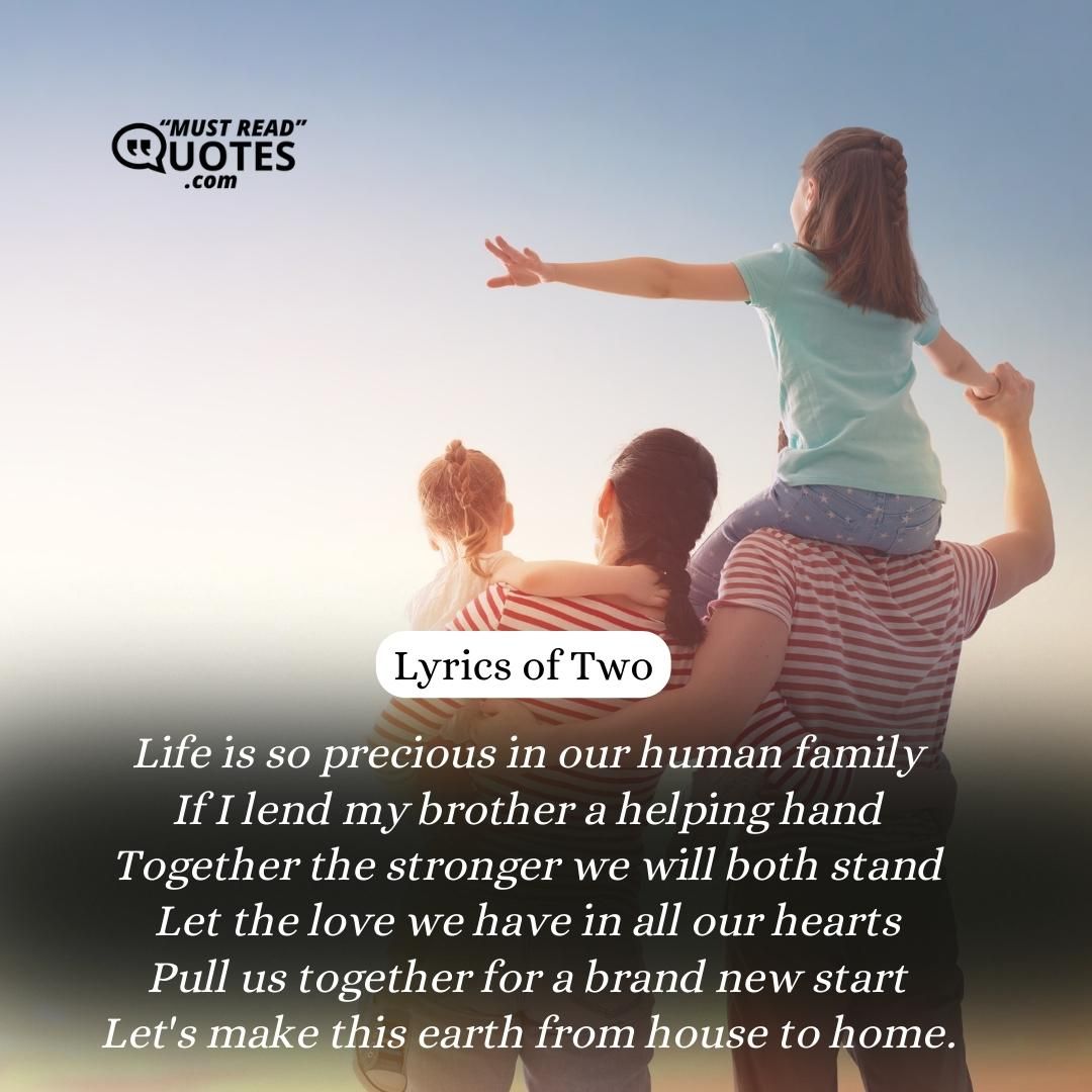 Life is so precious in our human family If I lend my brother a helping hand Together the stronger we will both stand Let the love we have in all our hearts Pull us together for a brand new start Let's make this earth from house to home.