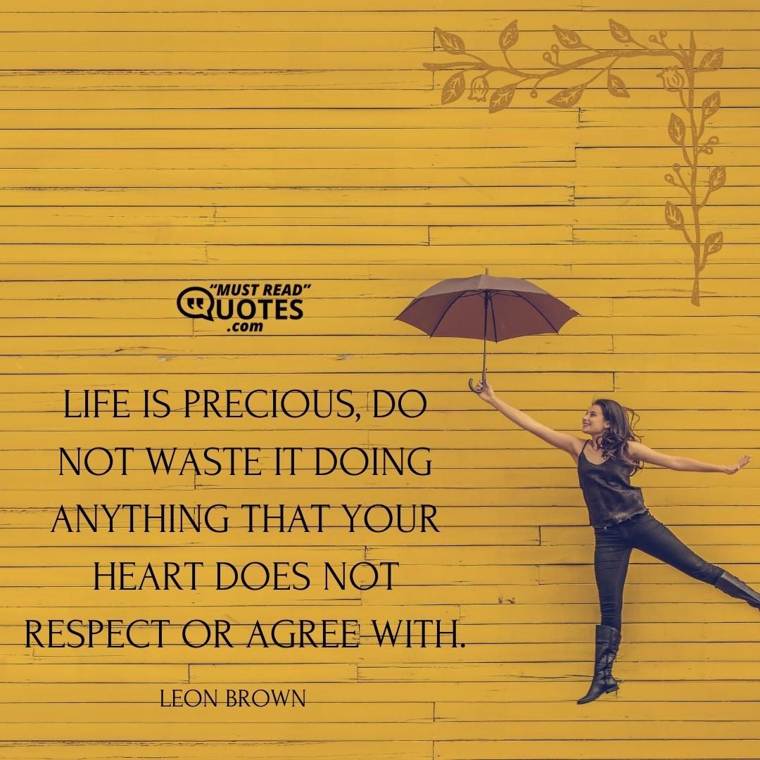 Life is precious, do not waste it doing anything that your heart does not respect or agree with.