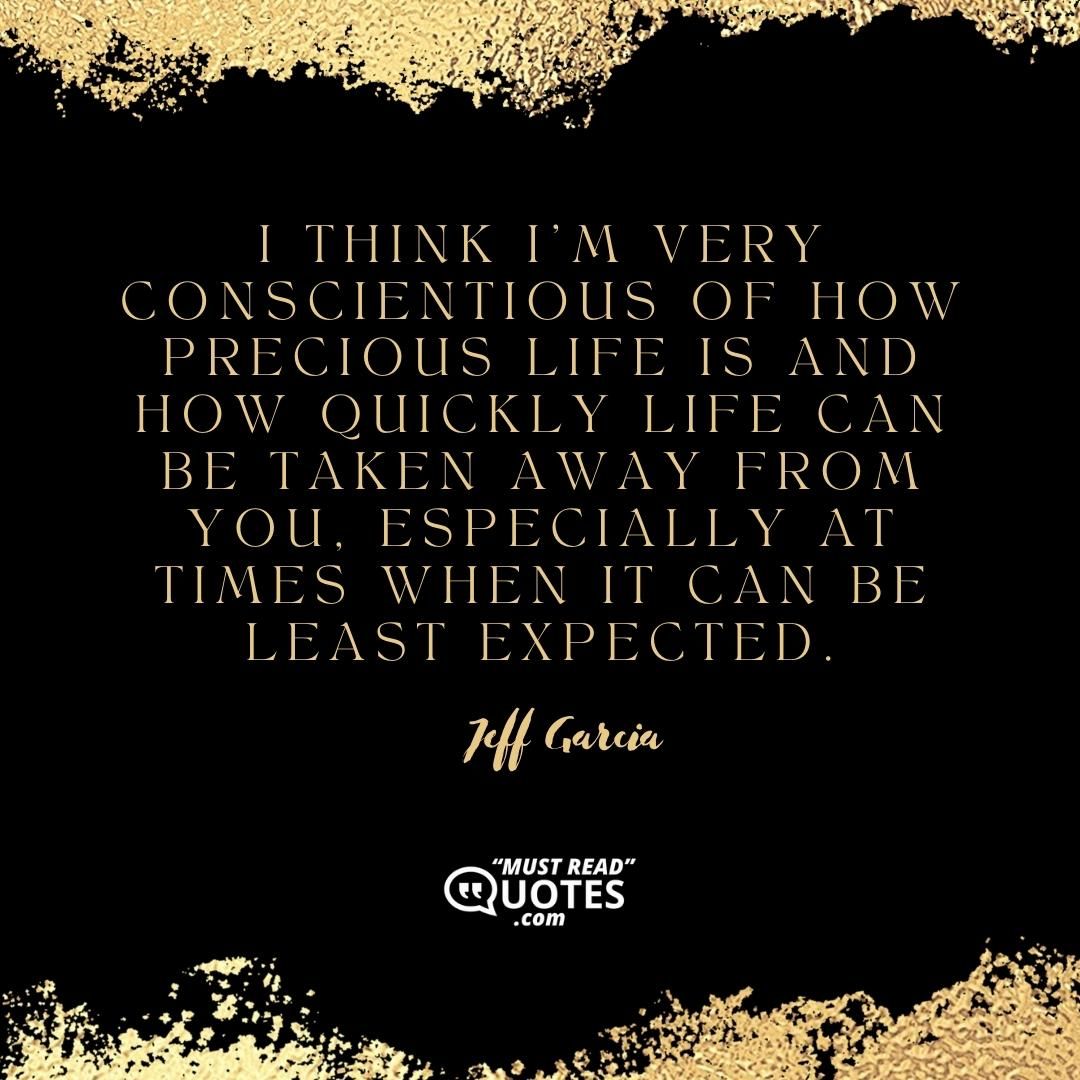 I think I’m very conscientious of how precious life is and how quickly life can be taken away from you, especially at times when it can be least expected.