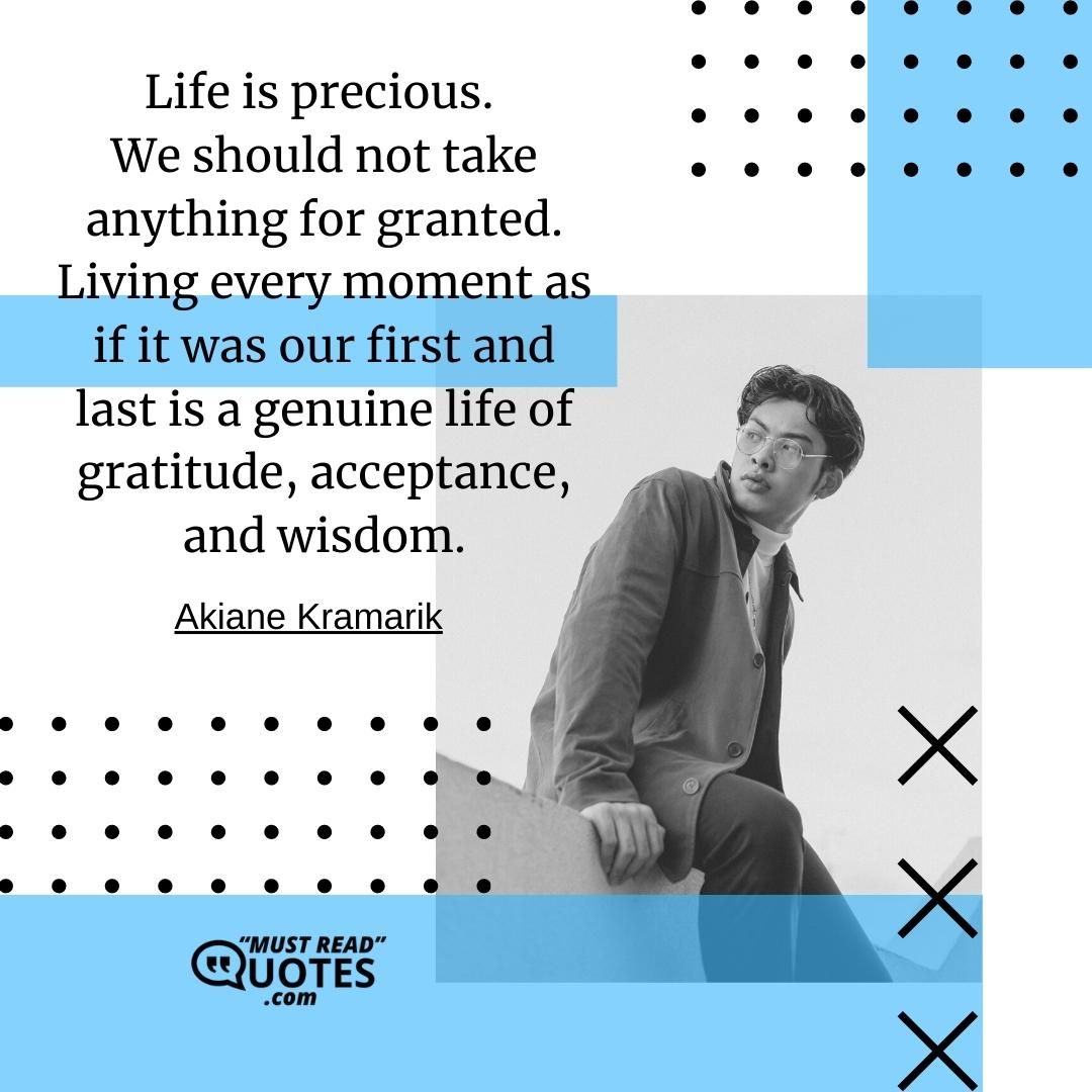 Life is precious. We should not take anything for granted. Living every moment as if it was our first and last is a genuine life of gratitude, acceptance, and wisdom.