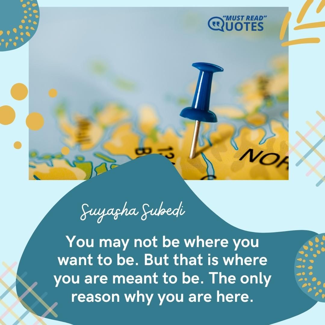 You may not be where you want to be. But that is where you are meant to be. The only reason why you are here.