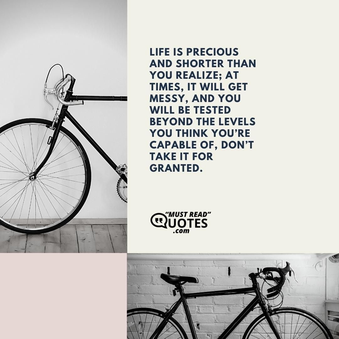 Life is precious and shorter than you realize; at times, it will get messy, and you will be tested beyond the levels you think you’re capable of, don’t take it for granted.