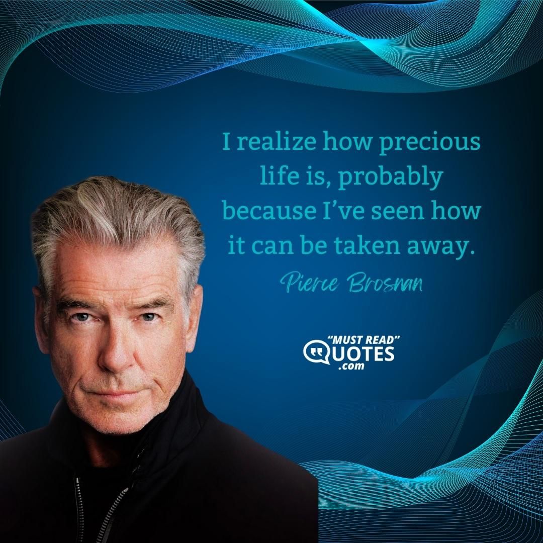 I realize how precious life is, probably because I’ve seen how it can be taken away.
