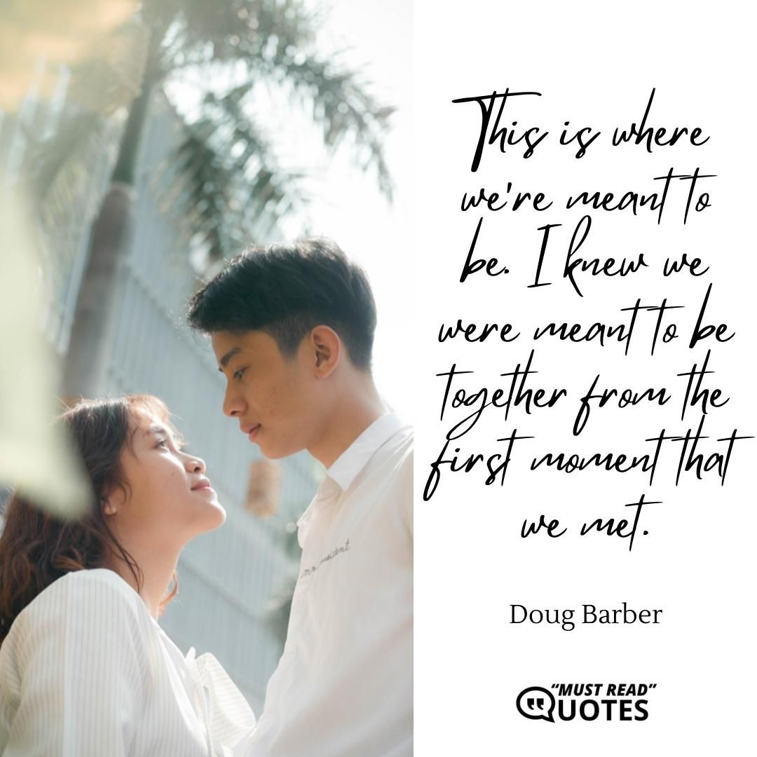 This is where we're meant to be. I knew we were meant to be together from the first moment that we met.