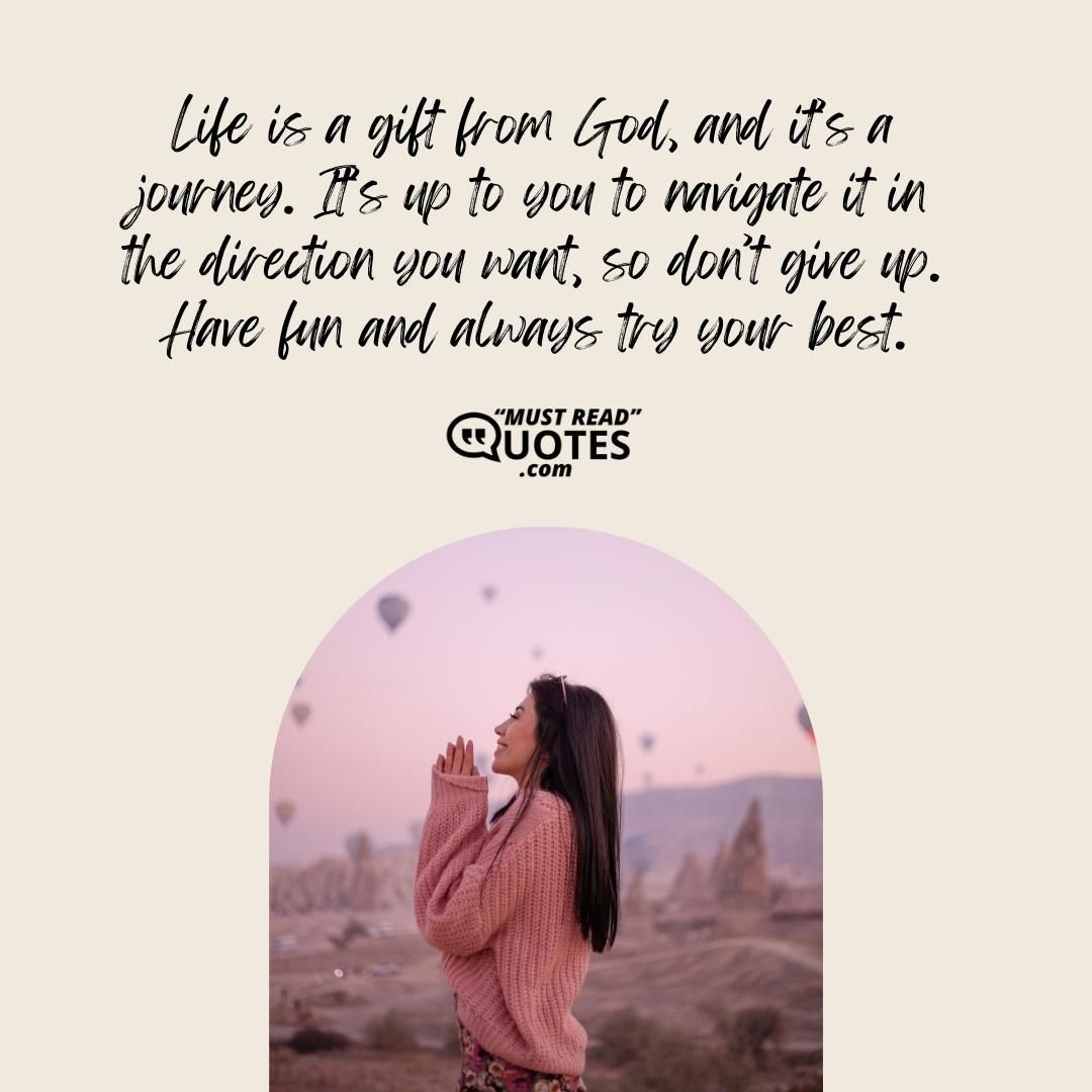 Life is a gift from God, and it’s a journey. It’s up to you to navigate it in the direction you want, so don’t give up. Have fun and always try your best.