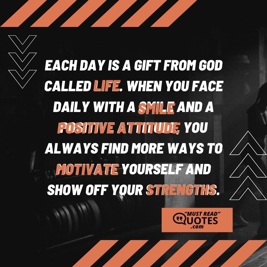 Each day is a gift from God called life. When you face daily with a smile and a positive attitude, you always find more ways to motivate yourself and show off your strengths.
