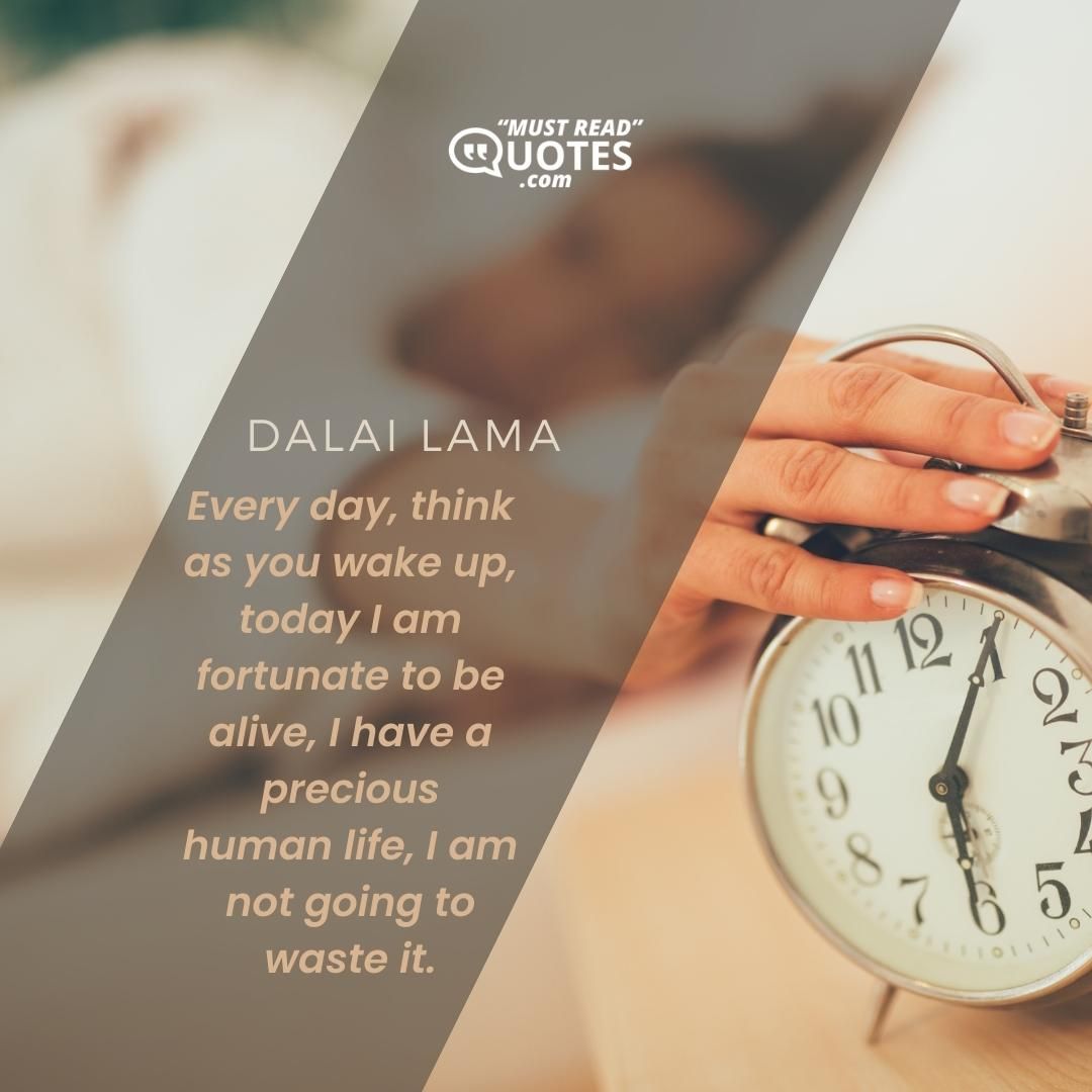 Every day, think as you wake up, today I am fortunate to be alive, I have a precious human life, I am not going to waste it.
