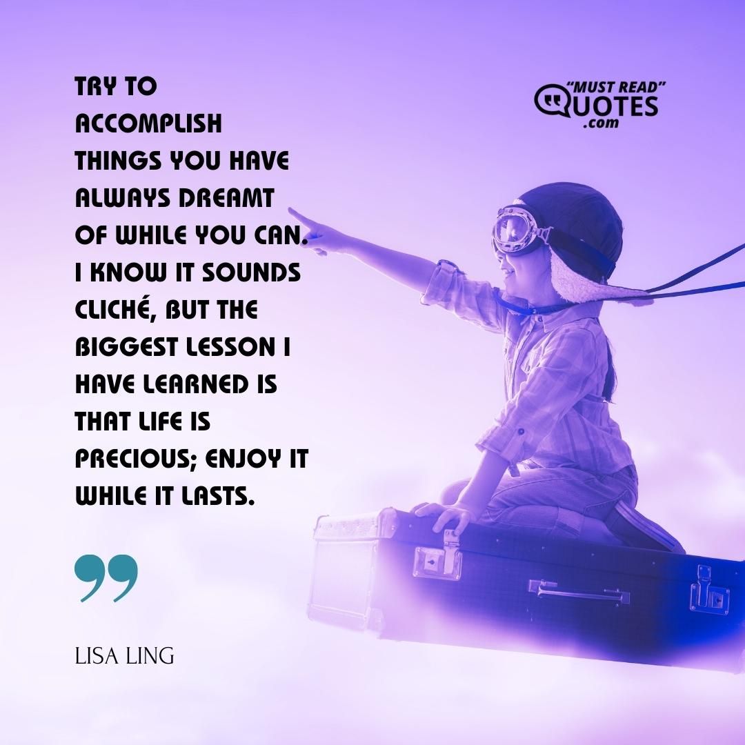 Try to accomplish things you have always dreamt of while you can. I know it sounds cliché, but the biggest lesson I have learned is that life is precious; enjoy it while it lasts.