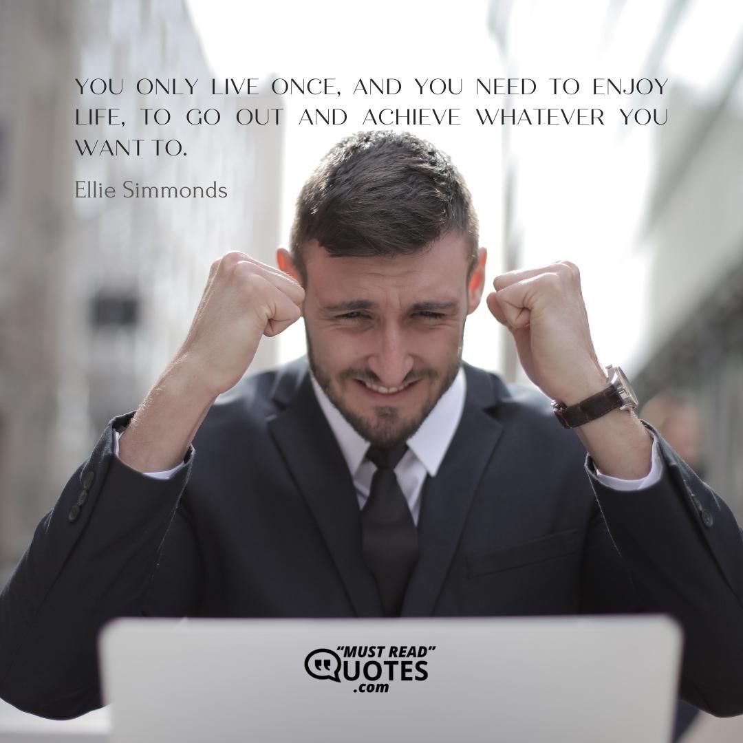 You only live once, and you need to enjoy life, to go out and achieve whatever you want to.
