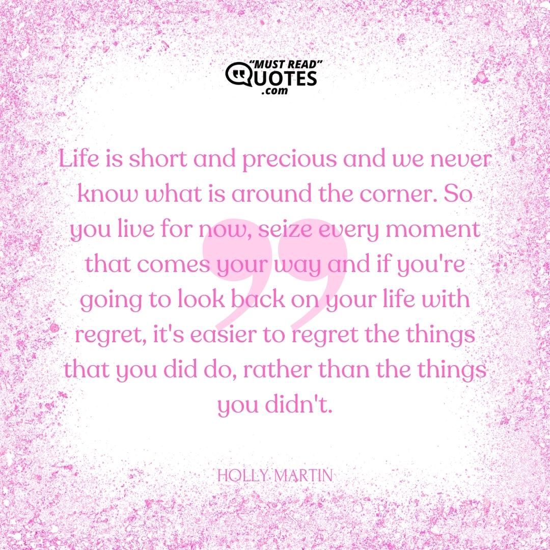 Life is short and precious and we never know what is around the corner. So you live for now, seize every moment that comes your way and if you're going to look back on your life with regret, it's easier to regret the things that you did do, rather than the things you didn't.