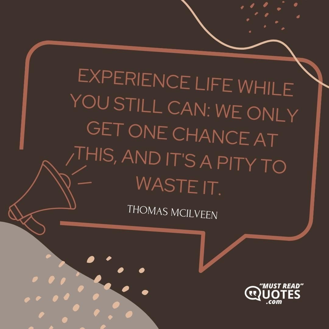 Experience life while you still can: we only get one chance at this, and it's a pity to waste it.