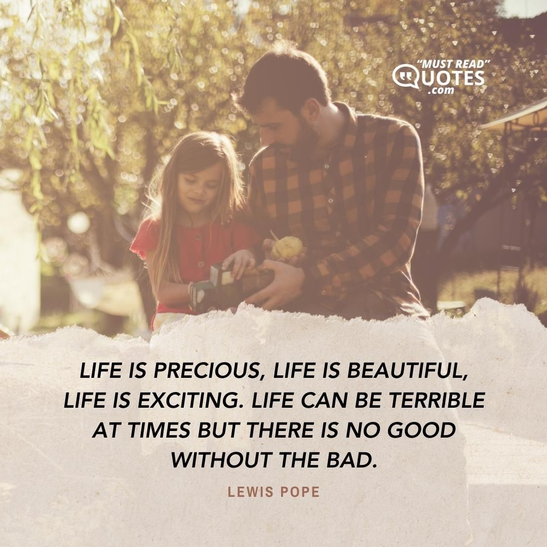 Life is precious, life is beautiful, life is exciting. Life can be terrible at times but there is no good without the bad.