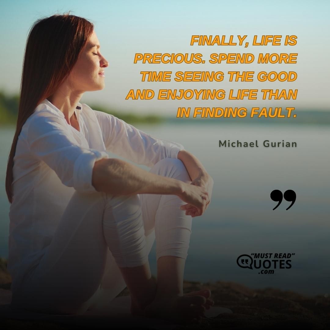 Finally, life is precious. Spend more time seeing the good and enjoying life than in finding fault.