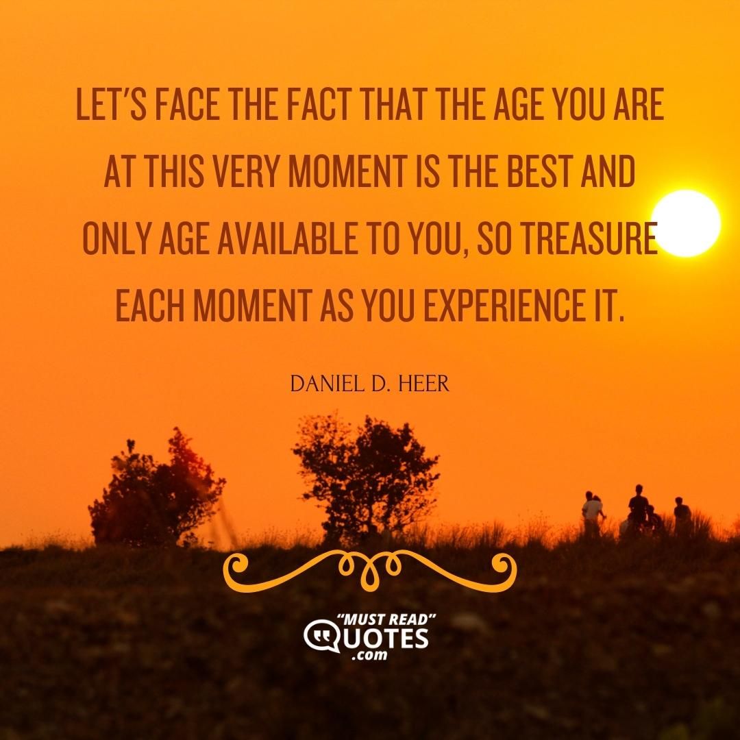 Let's face the fact that the age you are at this very moment is the best and only age available to you, so treasure each moment as you experience it.