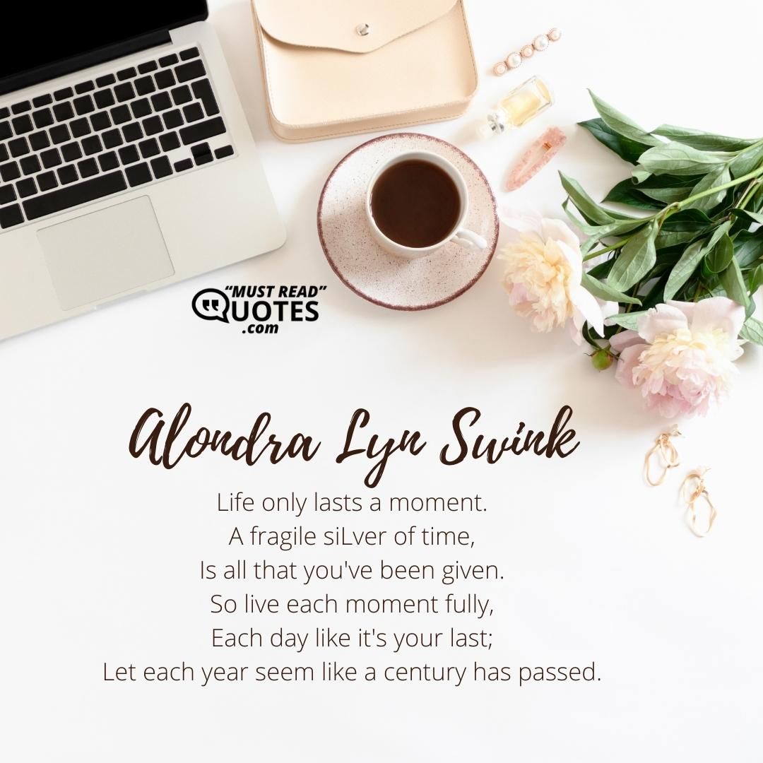 Life only lasts a moment. A fragile sliver of time, Is all that you've been given. So live each moment fully, Each day like it's your last; Let each year seem like a century has passed.