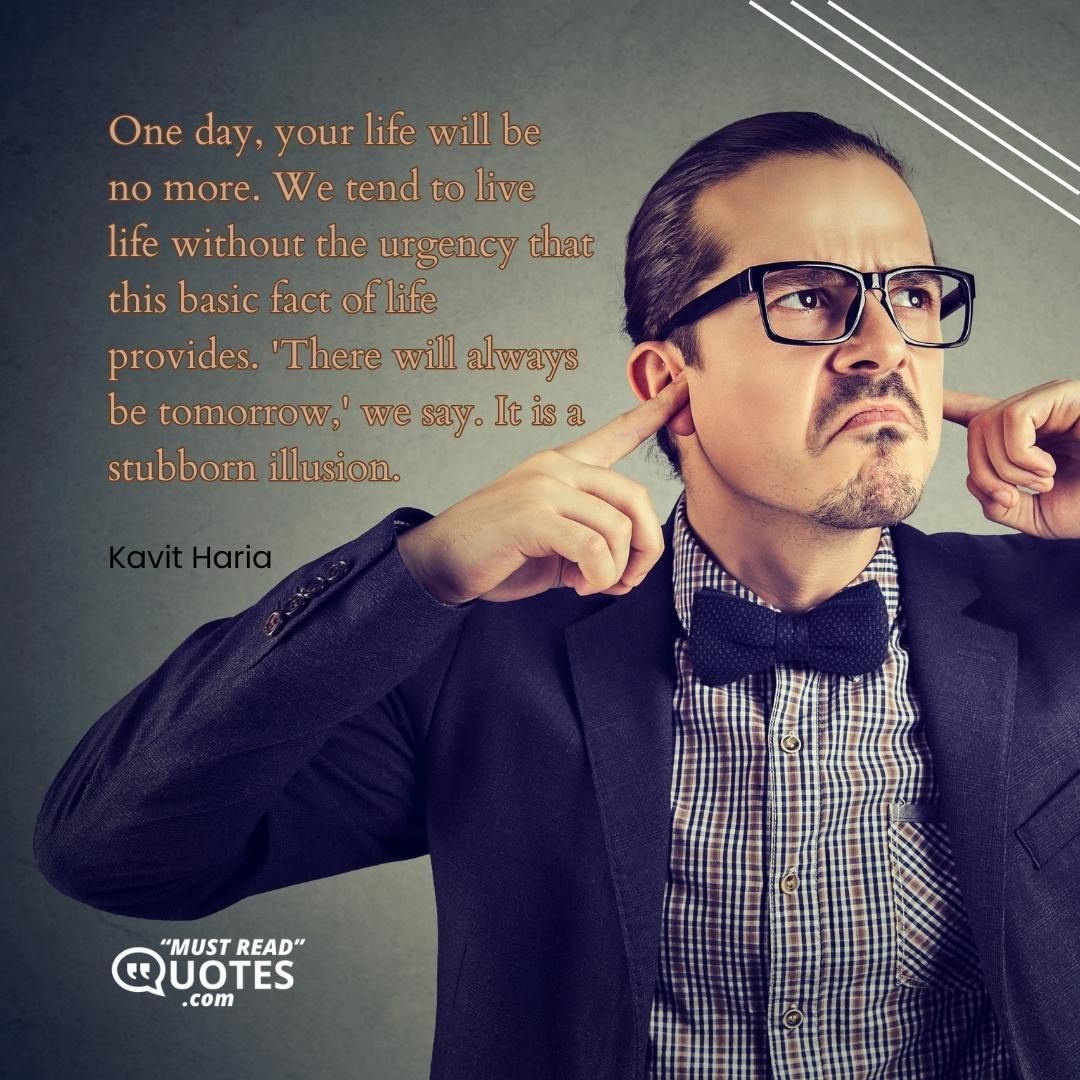 One day, your life will be no more. We tend to live life without the urgency that this basic fact of life provides. 'There will always be tomorrow,' we say. It is a stubborn illusion.