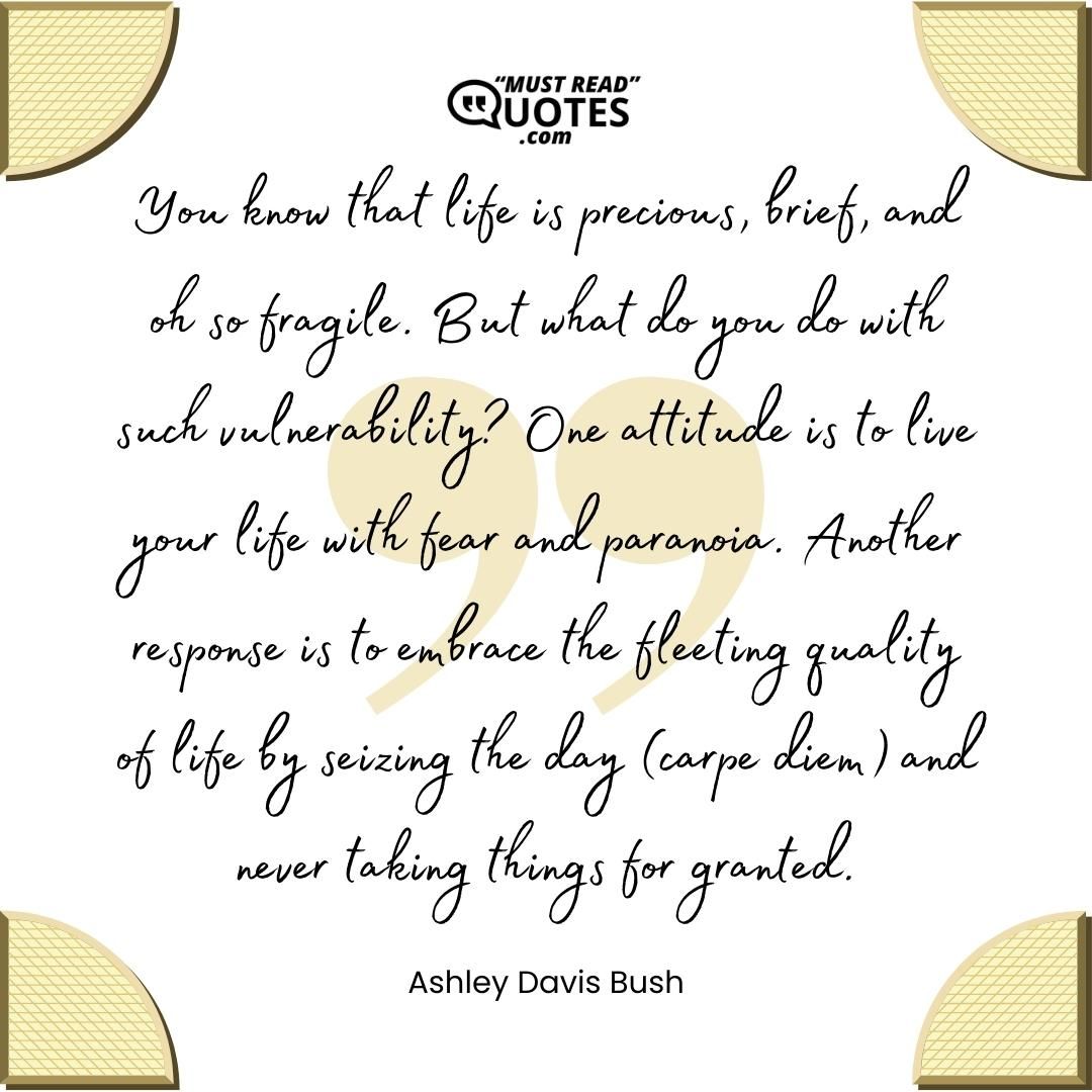 You know that life is precious, brief, and oh so fragile. But what do you do with such vulnerability? One attitude is to live your life with fear and paranoia. Another response is to embrace the fleeting quality of life by seizing the day (carpe diem) and never taking things for granted.