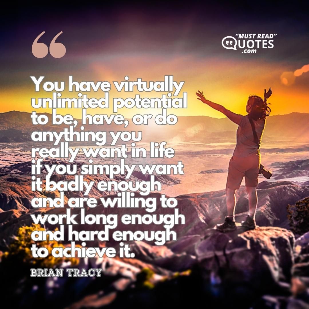 You have virtually unlimited potential to be, have, or do anything you really want in life if you simply want it badly enough and are willing to work long enough and hard enough to achieve it.