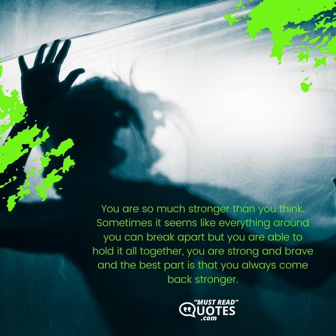 You are so much stronger than you think. Sometimes it seems like everything around you can break apart but you are able to hold it all together, you are strong and brave and the best part is that you always come back stronger.