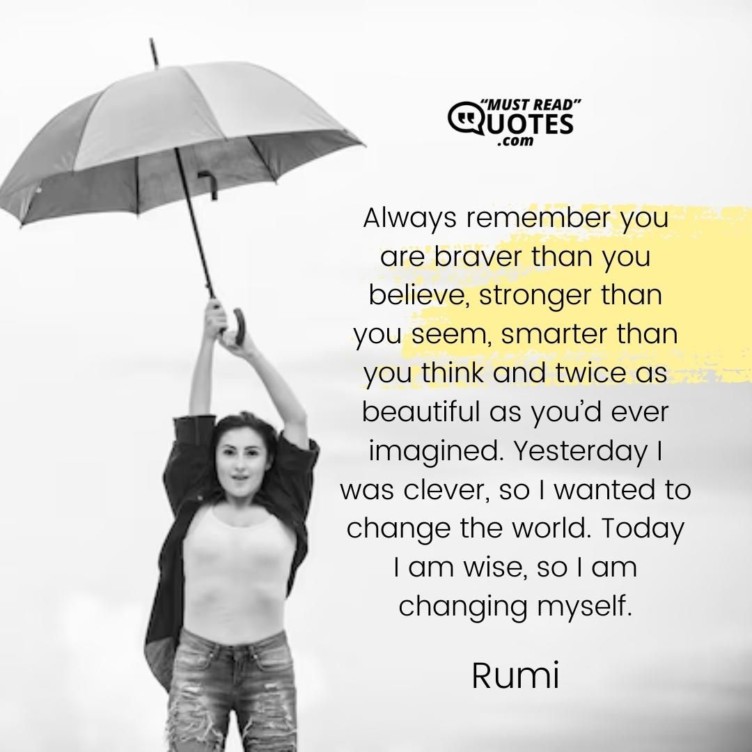 Always remember you are braver than you believe, stronger than you seem, smarter than you think and twice as beautiful as you’d ever imagined. Yesterday I was clever, so I wanted to change the world. Today I am wise, so I am changing myself.