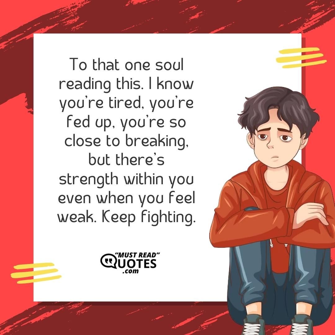 To that one soul reading this. I know you’re tired, you’re fed up, you’re so close to breaking, but there’s strength within you even when you feel weak. Keep fighting.
