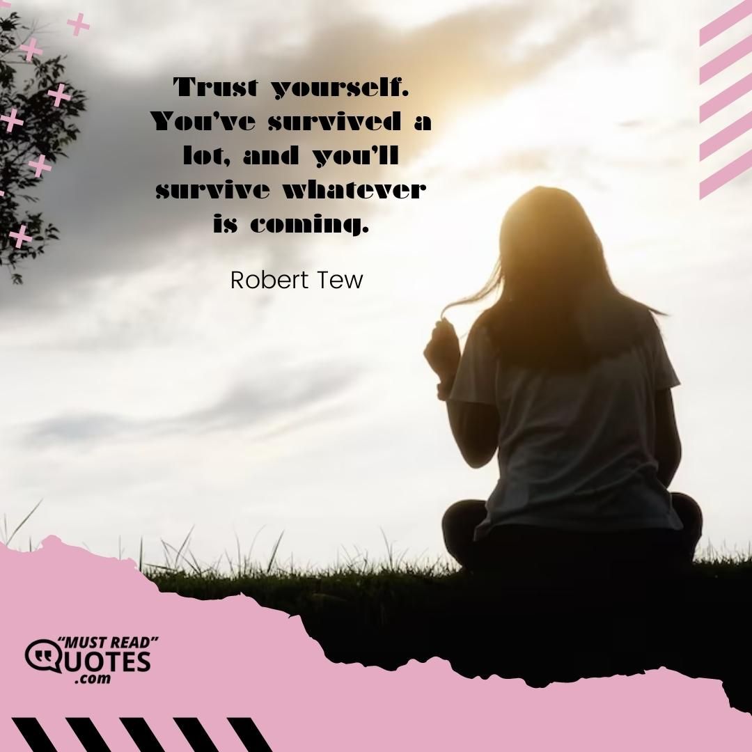 Trust yourself. You’ve survived a lot, and you’ll survive whatever is coming.