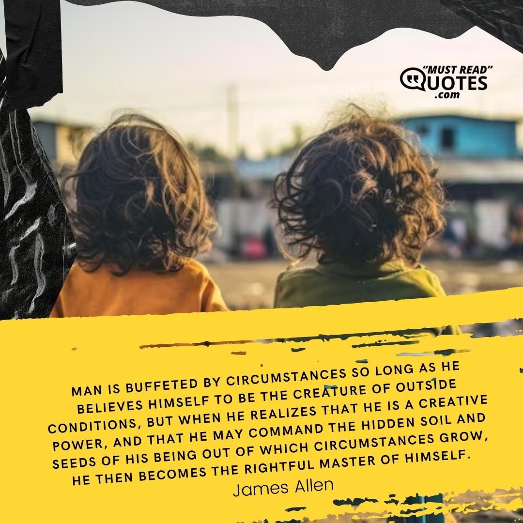 Man is buffeted by circumstances so long as he believes himself to be the creature of outside conditions, but when he realizes that he is a creative power, and that he may command the hidden soil and seeds of his being out of which circumstances grow, he then becomes the rightful master of himself.