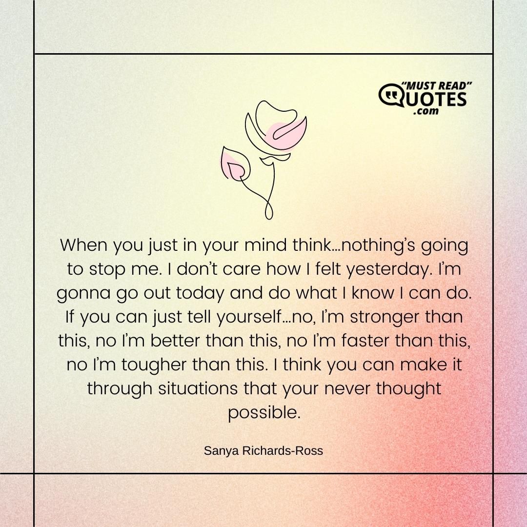 When you just in your mind think…nothing’s going to stop me. I don’t care how I felt yesterday. I’m gonna go out today and do what I know I can do. If you can just tell yourself…no, I’m stronger than this, no I’m better than this, no I’m faster than this, no I’m tougher than this. I think you can make it through situations that your never thought possible.