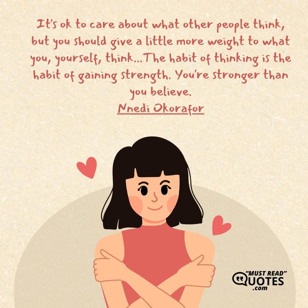 It's ok to care about what other people think, but you should give a little more weight to what you, yourself, think...The habit of thinking is the habit of gaining strength. You're stronger than you believe.