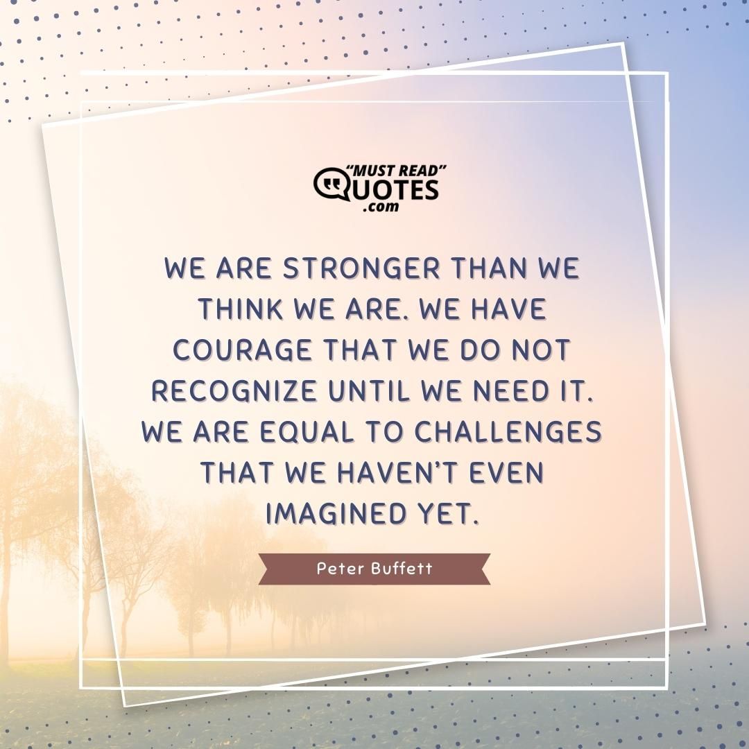 We are stronger than we think we are. We have courage that we do not recognize until we need it. We are equal to challenges that we haven’t even imagined yet.