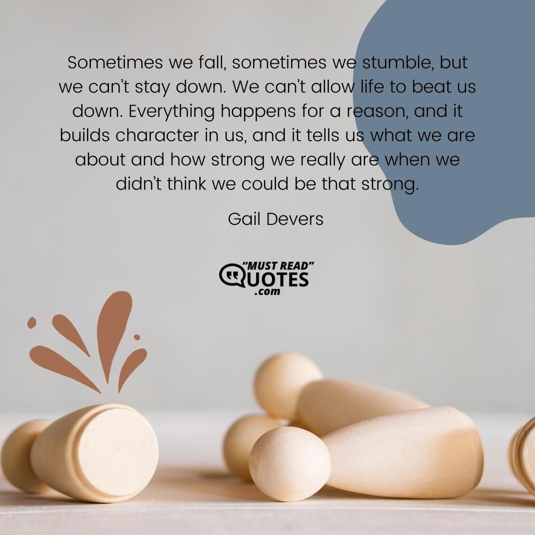 Sometimes we fall, sometimes we stumble, but we can’t stay down. We can’t allow life to beat us down. Everything happens for a reason, and it builds character in us, and it tells us what we are about and how strong we really are when we didn’t think we could be that strong.
