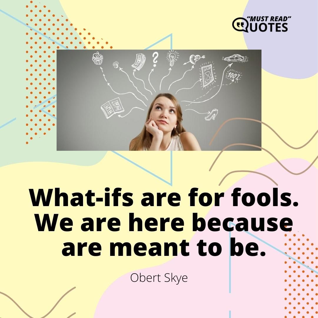 What-ifs are for fools. We are here because are meant to be.