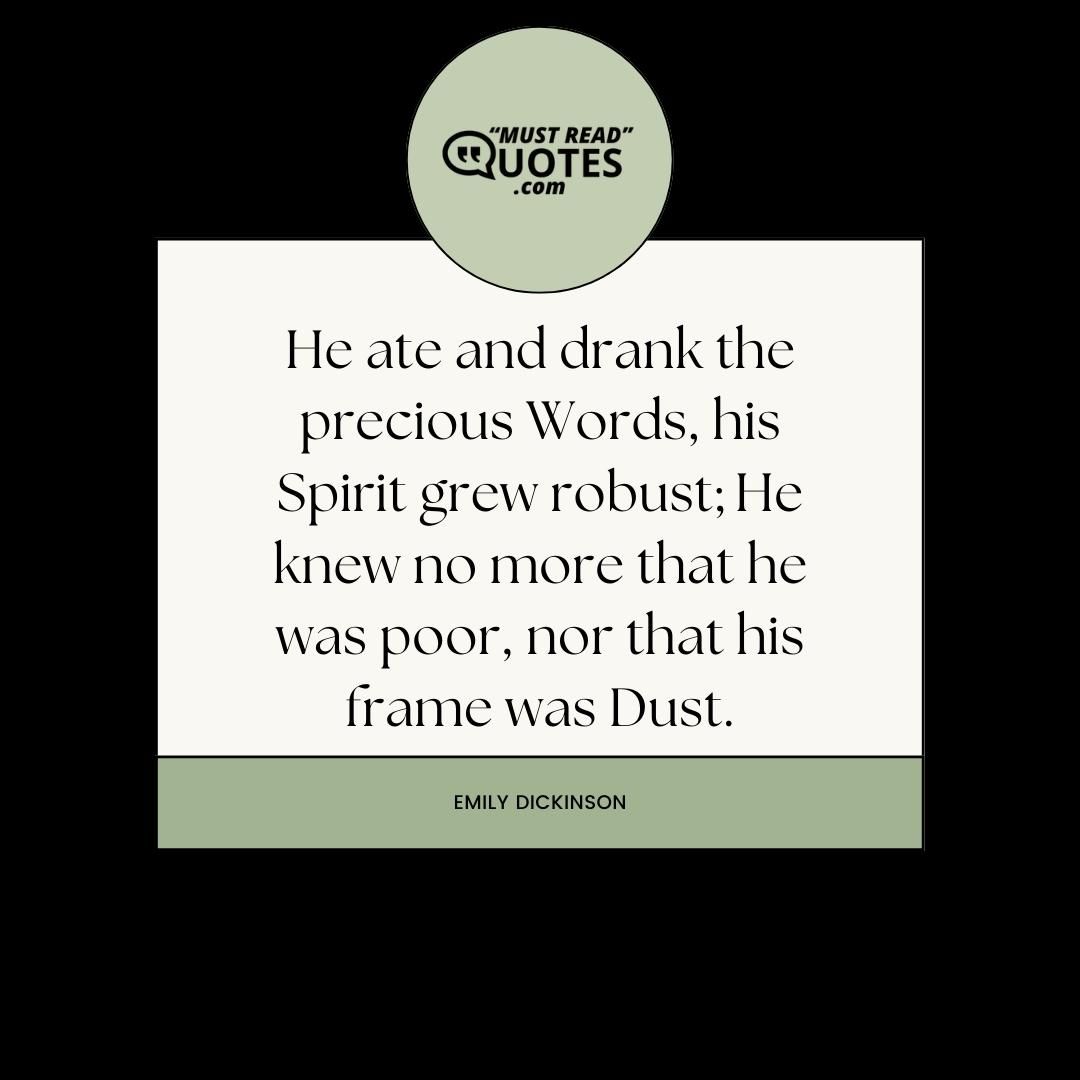 He ate and drank the precious Words, his Spirit grew robust; He knew no more that he was poor, nor that his frame was Dust.