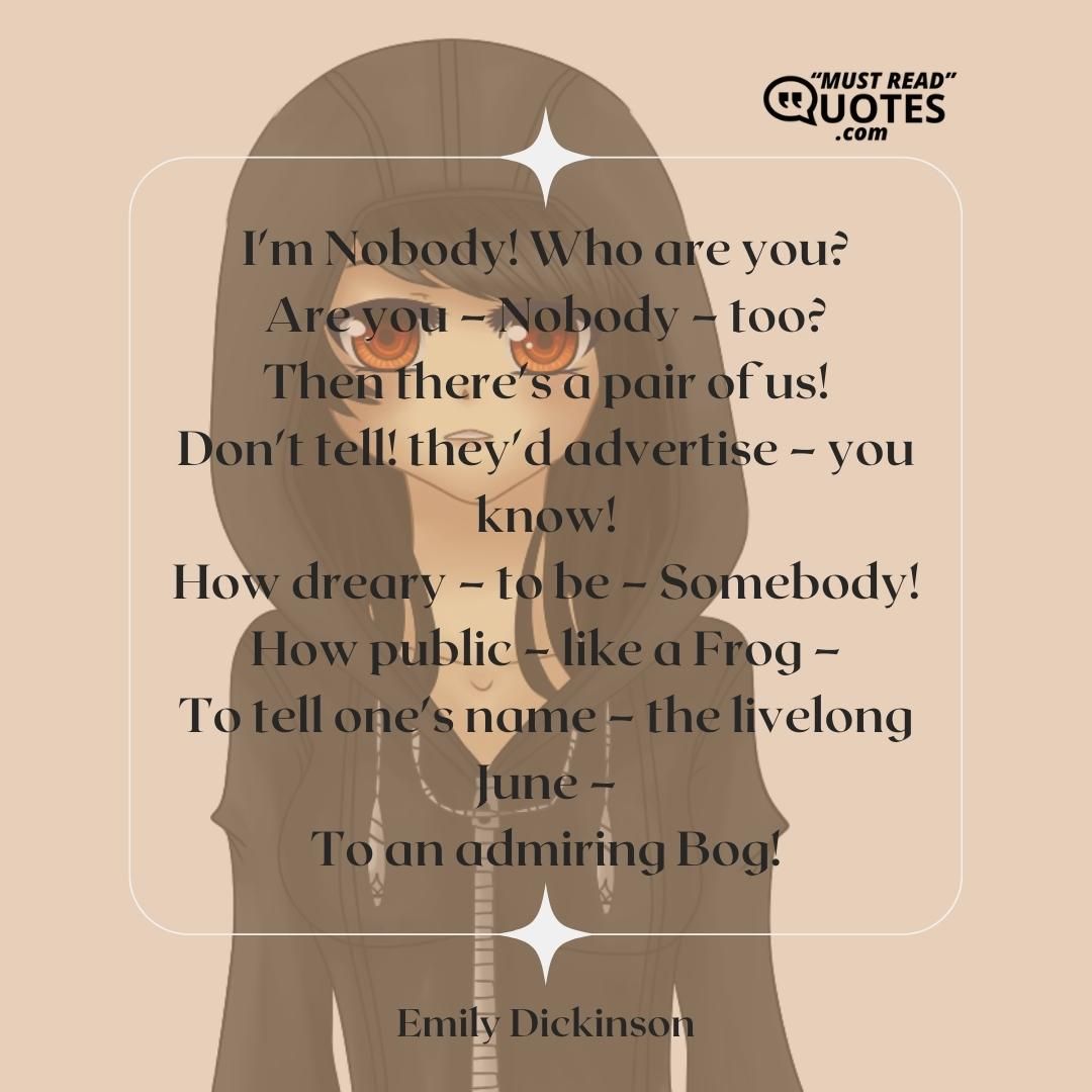 I'm Nobody! Who are you? Are you – Nobody – too? Then there's a pair of us! Don't tell! they'd advertise – you know! How dreary – to be – Somebody! How public – like a Frog – To tell one's name – the livelong June – To an admiring Bog!