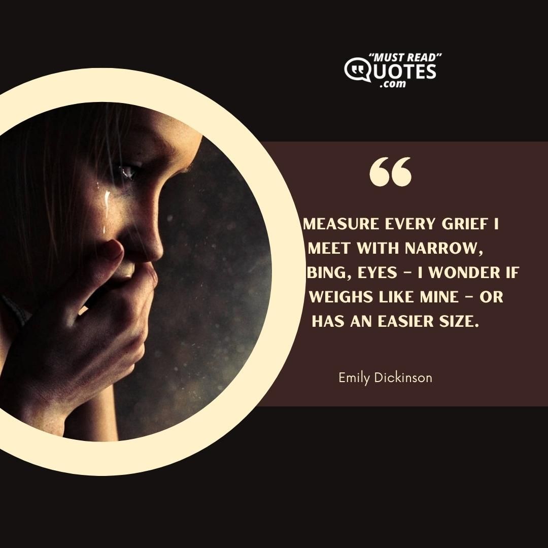 I measure every Grief I meet With narrow, probing, eyes – I wonder if It weighs like Mine – Or has an Easier size.