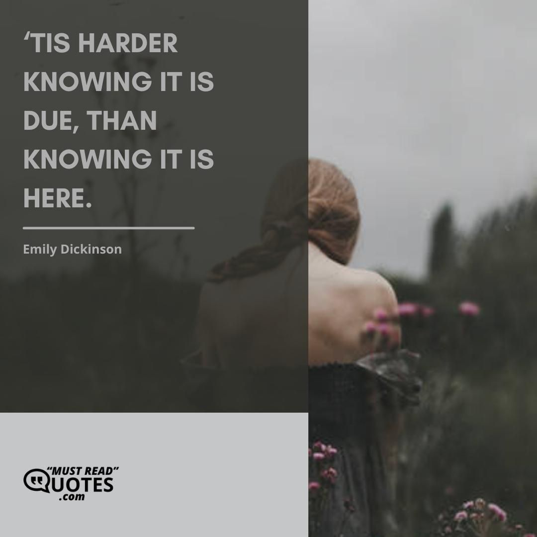 ‘Tis harder knowing it is due, Than knowing it is here.