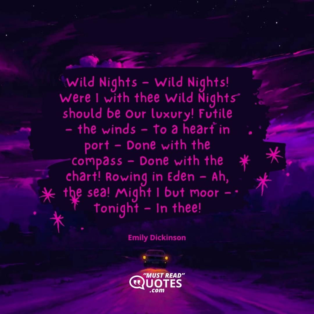 Wild Nights — Wild Nights! Were I with thee Wild Nights should be Our luxury! Futile — the winds — To a heart in port — Done with the compass — Done with the chart! Rowing in Eden — Ah, the sea! Might I but moor — Tonight — In thee!