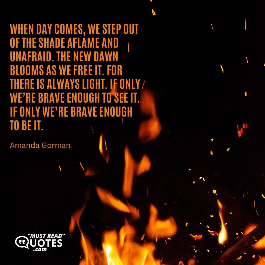 When day comes, we step out of the shade aflame and unafraid. The new dawn blooms as we free it. For there is always light. If only we’re brave enough to see it. If only we’re brave enough to be it.