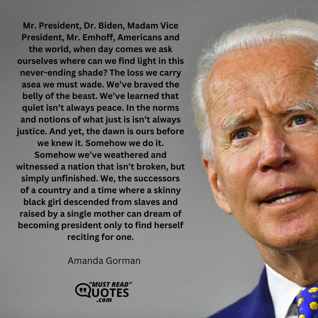 Mr. President, Dr. Biden, Madam Vice President, Mr. Emhoff, Americans and the world, when day comes we ask ourselves where can we find light in this never-ending shade? The loss we carry asea we must wade. We’ve braved the belly of the beast. We’ve learned that quiet isn’t always peace. In the norms and notions of what just is isn’t always justice. And yet, the dawn is ours before we knew it. Somehow we do it. Somehow we’ve weathered and witnessed a nation that isn’t broken, but simply unfinished. We, the successors of a country and a time where a skinny black girl descended from slaves and raised by a single mother can dream of becoming president only to find herself reciting for one.